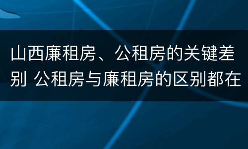 山西廉租房、公租房的关键差别 公租房与廉租房的区别都在此,别再搞错了!