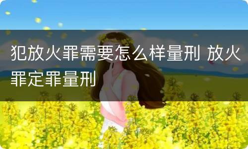 犯放火罪需要怎么样量刑 放火罪定罪量刑