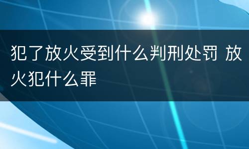 犯了放火受到什么判刑处罚 放火犯什么罪