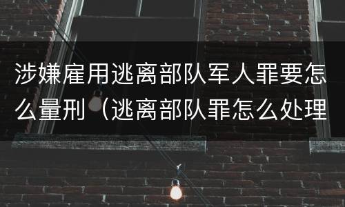 涉嫌雇用逃离部队军人罪要怎么量刑（逃离部队罪怎么处理）