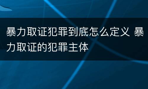 暴力取证犯罪到底怎么定义 暴力取证的犯罪主体