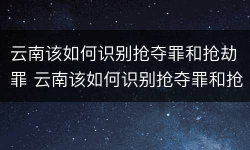 云南该如何识别抢夺罪和抢劫罪 云南该如何识别抢夺罪和抢劫罪呢