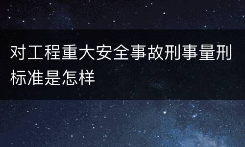 对工程重大安全事故刑事量刑标准是怎样