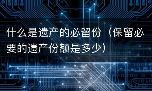 什么是遗产的必留份（保留必要的遗产份额是多少）