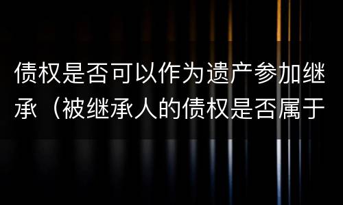 债权是否可以作为遗产参加继承（被继承人的债权是否属于遗产）