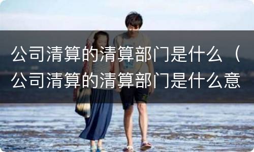公司清算的清算部门是什么（公司清算的清算部门是什么意思）