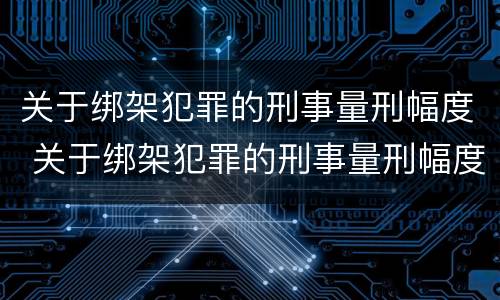 关于绑架犯罪的刑事量刑幅度 关于绑架犯罪的刑事量刑幅度有多大