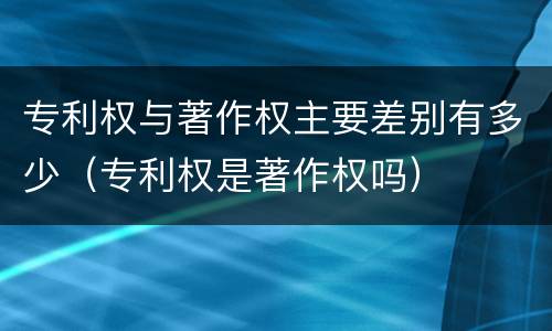 专利权与著作权主要差别有多少（专利权是著作权吗）
