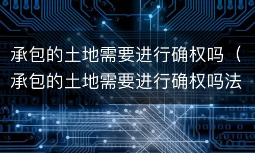 承包的土地需要进行确权吗（承包的土地需要进行确权吗法律规定）