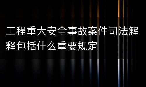 工程重大安全事故案件司法解释包括什么重要规定
