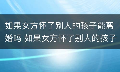 如果女方怀了别人的孩子能离婚吗 如果女方怀了别人的孩子能离婚吗怎么离