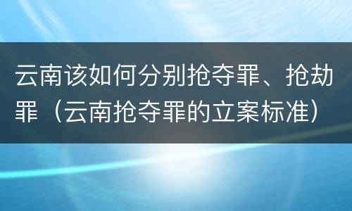云南该如何分别抢夺罪、抢劫罪（云南抢夺罪的立案标准）