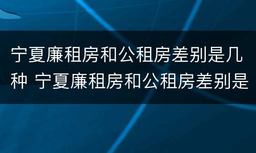 宁夏廉租房和公租房差别是几种 宁夏廉租房和公租房差别是几种吗