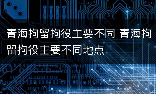 青海拘留拘役主要不同 青海拘留拘役主要不同地点