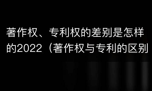著作权、专利权的差别是怎样的2022（著作权与专利的区别）