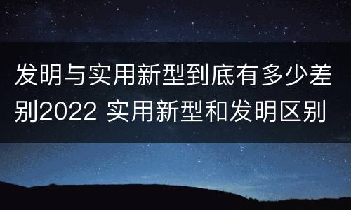 发明与实用新型到底有多少差别2022 实用新型和发明区别