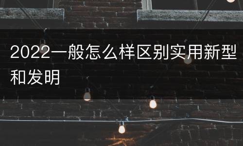 2022一般怎么样区别实用新型和发明