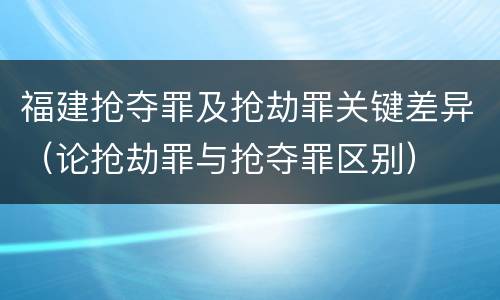 福建抢夺罪及抢劫罪关键差异（论抢劫罪与抢夺罪区别）