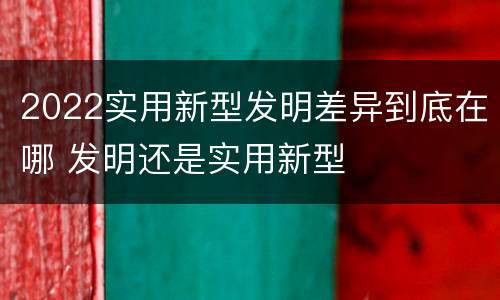 2022实用新型发明差异到底在哪 发明还是实用新型