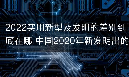 2022实用新型及发明的差别到底在哪 中国2020年新发明出的科技