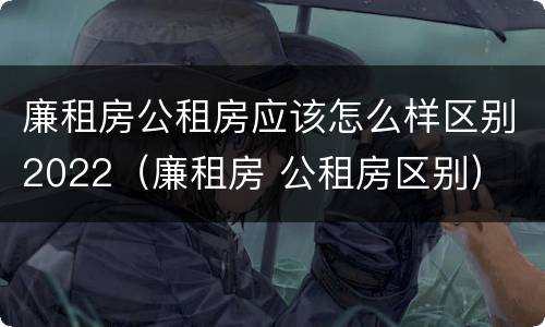 廉租房公租房应该怎么样区别2022（廉租房 公租房区别）