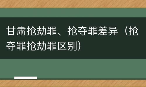 甘肃抢劫罪、抢夺罪差异（抢夺罪抢劫罪区别）