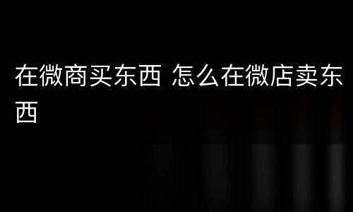 在微商买东西 怎么在微店卖东西