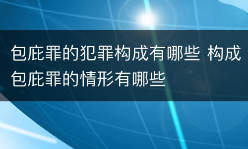 包庇罪的犯罪构成有哪些 构成包庇罪的情形有哪些