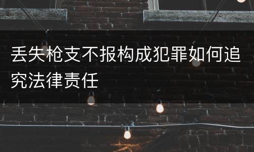 丢失枪支不报构成犯罪如何追究法律责任