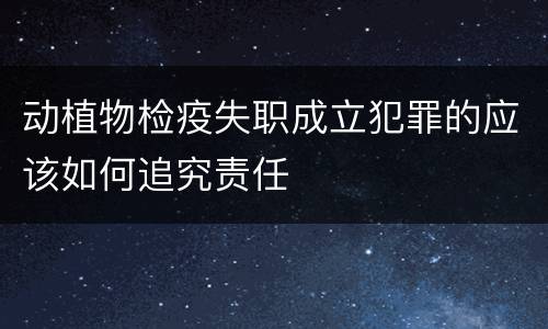 动植物检疫失职成立犯罪的应该如何追究责任