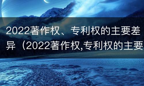 2022著作权、专利权的主要差异（2022著作权,专利权的主要差异有哪些）