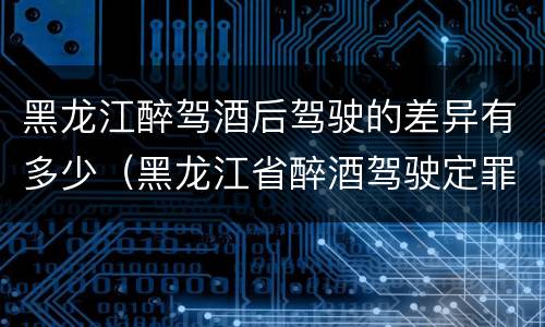 黑龙江醉驾酒后驾驶的差异有多少（黑龙江省醉酒驾驶定罪量刑标准）