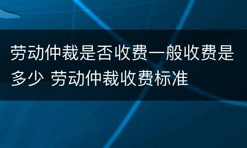 劳动仲裁是否收费一般收费是多少 劳动仲裁收费标准