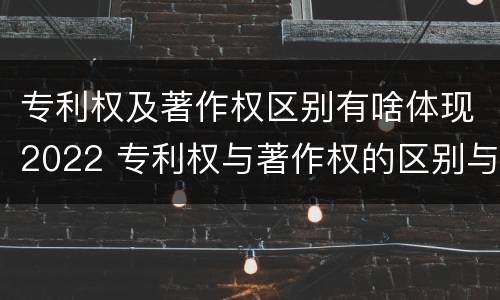 专利权及著作权区别有啥体现2022 专利权与著作权的区别与联系