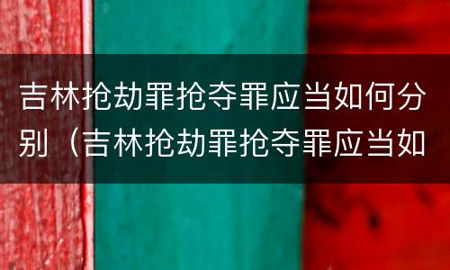 吉林抢劫罪抢夺罪应当如何分别（吉林抢劫罪抢夺罪应当如何分别认定）