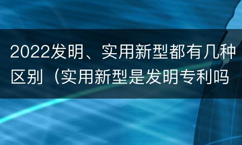 2022发明、实用新型都有几种区别（实用新型是发明专利吗）