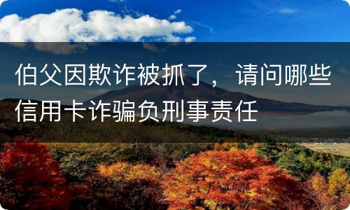 伯父因欺诈被抓了，请问哪些信用卡诈骗负刑事责任