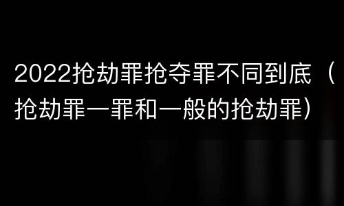2022抢劫罪抢夺罪不同到底（抢劫罪一罪和一般的抢劫罪）