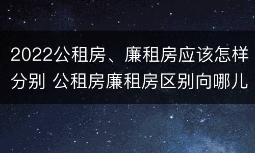 2022公租房、廉租房应该怎样分别 公租房廉租房区别向哪儿申请