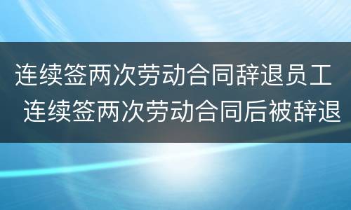 连续签两次劳动合同辞退员工 连续签两次劳动合同后被辞退