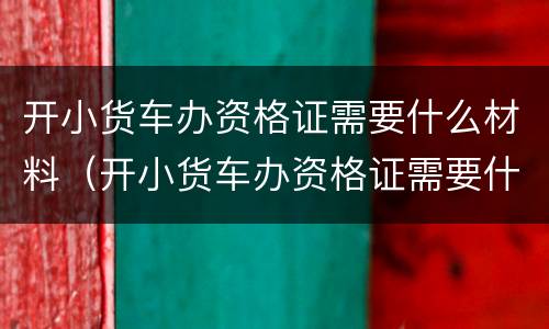 开小货车办资格证需要什么材料（开小货车办资格证需要什么材料和证件）
