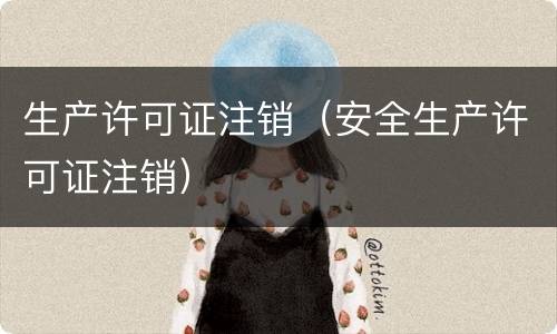 生产许可证注销（安全生产许可证注销）