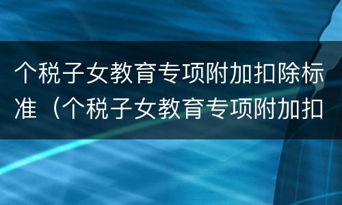 个税子女教育专项附加扣除标准（个税子女教育专项附加扣除标准多个子女）