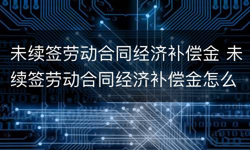 未续签劳动合同经济补偿金 未续签劳动合同经济补偿金怎么算