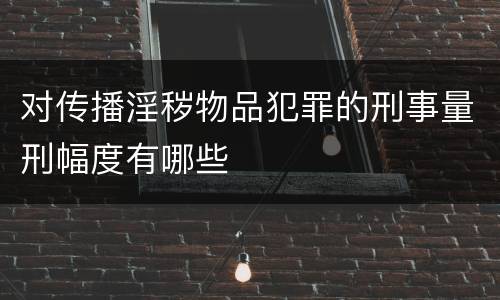 对传播淫秽物品犯罪的刑事量刑幅度有哪些