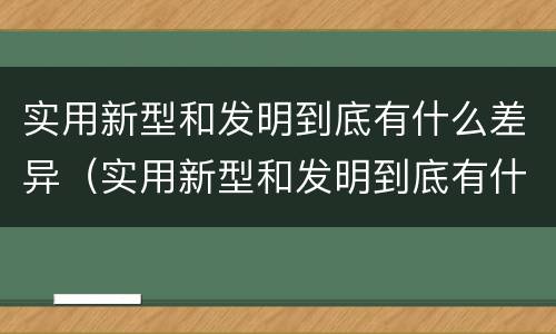 实用新型和发明到底有什么差异（实用新型和发明到底有什么差异呢）