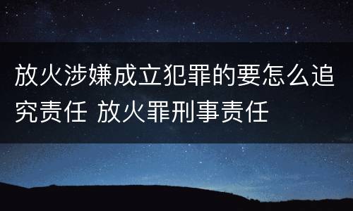 放火涉嫌成立犯罪的要怎么追究责任 放火罪刑事责任