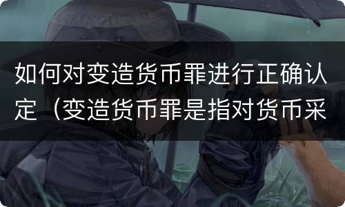 如何对变造货币罪进行正确认定（变造货币罪是指对货币采用什么方法）