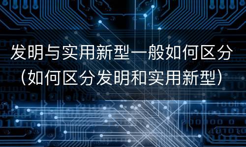 发明与实用新型一般如何区分（如何区分发明和实用新型）