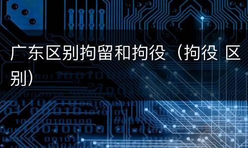 广东区别拘留和拘役（拘役 区别）